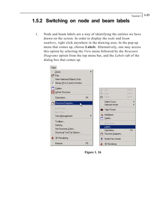 Tutorial 1 1-23
1.5.2 Switching on node and beam labels
1. Node and beam labels are a way of identifying the entities we have
drawn on the screen. In order to display the node and beam
numbers, right click anywhere in the drawing area. In the pop-up
menu that comes up, choose Labels. Alternatively, one may access
this option by selecting the View menu followed by the Structure
Diagrams option from the top menu bar, and the Labels tab of the
dialog box that comes up.
Figure 1. 16
 