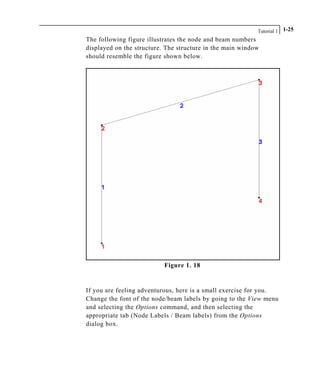 Tutorial 1 1-25
The following figure illustrates the node and beam numbers
displayed on the structure. The structure in the main window
should resemble the figure shown below.
Figure 1. 18
If you are feeling adventurous, here is a small exercise for you.
Change the font of the node/beam labels by going to the View menu
and selecting the Options command, and then selecting the
appropriate tab (Node Labels / Beam labels) from the Options
dialog box.
 