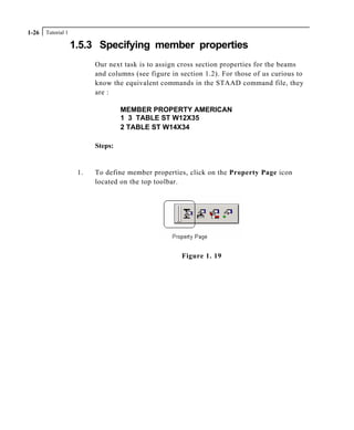 Tutorial 11-26
1.5.3 Specifying member properties
Our next task is to assign cross section properties for the beams
and columns (see figure in section 1.2). For those of us curious to
know the equivalent commands in the STAAD command file, they
are :
MEMBER PROPERTY AMERICAN
1 3 TABLE ST W12X35
2 TABLE ST W14X34
Steps:
1. To define member properties, click on the Property Page icon
located on the top toolbar.
Figure 1. 19
 