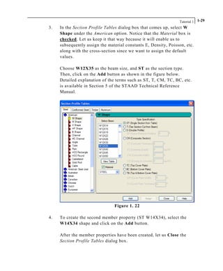 Tutorial 1 1-29
3. In the Section Profile Tables dialog box that comes up, select W
Shape under the American option. Notice that the Material box is
checked. Let us keep it that way because it will enable us to
subsequently assign the material constants E, Density, Poisson, etc.
along with the cross-section since we want to assign the default
values.
Choose W12X35 as the beam size, and ST as the section type.
Then, click on the Add button as shown in the figure below.
Detailed explanation of the terms such as ST, T, CM, TC, BC, etc.
is available in Section 5 of the STAAD Technical Reference
Manual.
Figure 1. 22
4. To create the second member property (ST W14X34), select the
W14X34 shape and click on the Add button.
After the member properties have been created, let us Close the
Section Profile Tables dialog box.
 