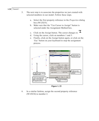 Tutorial 11-30
5. The next step is to associate the properties we just created with
selected members in our model. Follow these steps.
a. Select the first property reference in the Properties dialog
box (W12X35).
b. Make sure that the “Use Cursor to Assign” button is
selected under the Assignment Method box.
c. Click on the Assign button. The cursor changes to
d. Using the cursor, click on members 1 and 3.
e. Finally, click on the Assign button again, or click on the
‘Esc’ button on your keyboard to stop the assignment
process.
Figure 1. 23
6. In a similar fashion, assign the second property reference
(W14X34) to member 2.
 