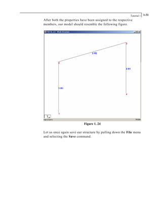 Tutorial 1 1-31
After both the properties have been assigned to the respective
members, our model should resemble the following figure.
Figure 1. 24
Let us once again save our structure by pulling down the File menu
and selecting the Save command.
 