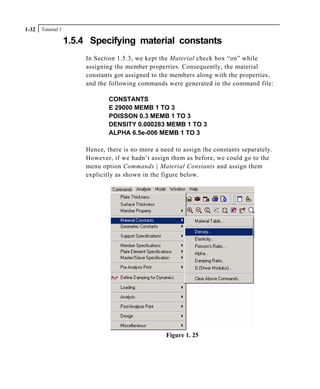 Tutorial 11-32
1.5.4 Specifying material constants
In Section 1.5.3, we kept the Material check box “on” while
assigning the member properties. Consequently, the material
constants got assigned to the members along with the properties,
and the following commands were generated in the command file:
CONSTANTS
E 29000 MEMB 1 TO 3
POISSON 0.3 MEMB 1 TO 3
DENSITY 0.000283 MEMB 1 TO 3
ALPHA 6.5e-006 MEMB 1 TO 3
Hence, there is no more a need to assign the constants separately.
However, if we hadn’t assign them as before, we could go to the
menu option Commands | Material Constants and assign them
explicitly as shown in the figure below.
Figure 1. 25
 