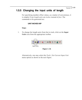 Tutorial 1 1-33
1.5.5 Changing the input units of length
For specifying member offset values, as a matter of convenience, it
is simpler if our length units are inches instead of feet. The
commands to be generated are:
UNIT INCHES KIP
Steps:
1. To change the length units from feet to inch, click on the Input
Units icon from the appropriate toolbar.
Figure 1. 26
Alternatively, one may select the Tools | Set Current Input Unit
menu option as shown in the next figure.
 