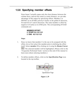 Tutorial 1 1-35
1.5.6 Specifying member offsets
Since beam 2 actually spans only the clear distance between the
column faces, and not the center to center distance, we can take
advantage of this aspect by specifying offsets. Member 2 is
OFFSET at its START joint by 6 inches in the global X direction,
0.0 and 0.0 in Y and Z directions. The same member is offset by
negative 6.0 inches at its END joint. The corresponding STAAD
commands are:
MEMBER OFFSET
2 START 6.0 0.0 0.0
2 END -6.0 0.0 0.0
Steps:
1. Since we know that member 2 is the one to be assigned with the
offset, let us first select this member prior to defining the offset
itself. Select member 2 by clicking on it using the Beams Cursor
. The selected member will be highlighted. (Please refer to the
‘Frequently Performed Tasks’ section at the end of this manual to
learn more about selecting members.)
2. To define member offsets, click on the Specification Page icon
located in the top toolbar.
Figure 1. 29
 