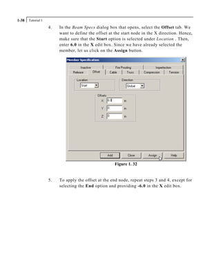 Tutorial 11-38
4. In the Beam Specs dialog box that opens, select the Offset tab. We
want to define the offset at the start node in the X direction. Hence,
make sure that the Start option is selected under Location . Then,
enter 6.0 in the X edit box. Since we have already selected the
member, let us click on the Assign button.
Figure 1. 32
5. To apply the offset at the end node, repeat steps 3 and 4, except for
selecting the End option and providing -6.0 in the X edit box.
 