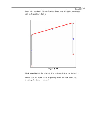Tutorial 1 1-39
After both the Start and End offsets have been assigned, the model
will look as shown below.
Figure 1. 33
Click anywhere in the drawing area to un-highlight the member.
Let us save the work again by pulling down the File menu and
selecting the Save command.
 