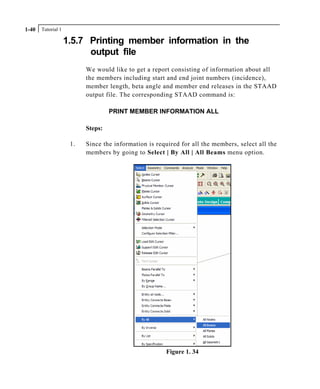 Tutorial 11-40
1.5.7 Printing member information in the
output file
We would like to get a report consisting of information about all
the members including start and end joint numbers (incidence),
member length, beta angle and member end releases in the STAAD
output file. The corresponding STAAD command is:
PRINT MEMBER INFORMATION ALL
Steps:
1. Since the information is required for all the members, select all the
members by going to Select | By All | All Beams menu option.
Figure 1. 34
 