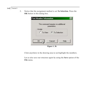 Tutorial 11-42
3. Notice that the assignment method is set To Selection. Press the
OK button in this dialog box.
Figure 1. 36
Click anywhere in the drawing area to un-highlight the members.
Let us also save our structure again by using the Save option of the
File menu.
 