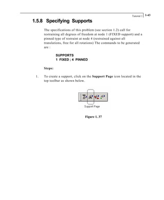 Tutorial 1 1-43
1.5.8 Specifying Supports
The specifications of this problem (see section 1.2) call for
restraining all degrees of freedom at node 1 (FIXED support) and a
pinned type of restraint at node 4 (restrained against all
translations, free for all rotations) The commands to be generated
are :
SUPPORTS
1 FIXED ; 4 PINNED
Steps:
1. To create a support, click on the Support Page icon located in the
top toolbar as shown below.
Figure 1. 37
 