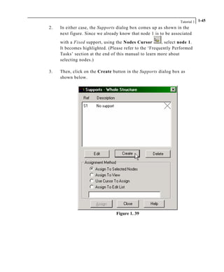 Tutorial 1 1-45
2. In either case, the Supports dialog box comes up as shown in the
next figure. Since we already know that node 1 is to be associated
with a Fixed support, using the Nodes Cursor , select node 1.
It becomes highlighted. (Please refer to the ‘Frequently Performed
Tasks’ section at the end of this manual to learn more about
selecting nodes.)
3. Then, click on the Create button in the Supports dialog box as
shown below.
Figure 1. 39
 