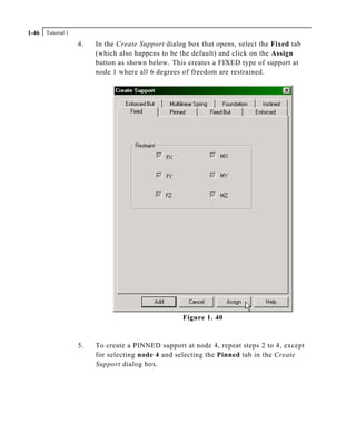 Tutorial 11-46
4. In the Create Support dialog box that opens, select the Fixed tab
(which also happens to be the default) and click on the Assign
button as shown below. This creates a FIXED type of support at
node 1 where all 6 degrees of freedom are restrained.
Figure 1. 40
5. To create a PINNED support at node 4, repeat steps 2 to 4, except
for selecting node 4 and selecting the Pinned tab in the Create
Support dialog box.
 