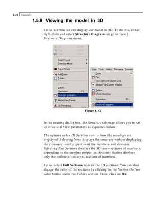Tutorial 11-48
1.5.9 Viewing the model in 3D
Let us see how we can display our model in 3D. To do this, either
right-click and select Structure Diagrams or go to View |
Structure Diagrams menu.
Figure 1. 42
In the ensuing dialog box, the Structure tab page allows you to set
up structural view parameters as explained below.
The options under 3D Sections control how the members are
displayed. Selecting None displays the structure without displaying
the cross-sectional properties of the members and elements.
Selecting Full Sections displays the 3D cross-sections of members,
depending on the member properties. Sections Outline displays
only the outline of the cross-sections of members.
Let us select Full Sections to draw the 3D sections. You can also
change the color of the sections by clicking on the Section Outline
color button under the Colors section. Then, click on OK.
 