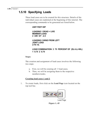 Tutorial 11-50
1.5.10 Specifying Loads
Three load cases are to be created for this structure. Details of the
individual cases are explained at the beginning of this tutorial. The
corresponding commands to be generated are listed below.
UNIT FEET KIP
LOADING 1 DEAD + LIVE
MEMBER LOAD
2 UNI GY -2.5
LOADING 2 WIND FROM LEFT
JOINT LOAD
2 FX 10.
LOAD COMBINATION 3 75 PERCENT OF (DL+LL+WL)
1 0.75 2 0.75
Steps:
The creation and assignment of load cases involves the following
two steps:
a. First, we will be creating all 3 load cases.
b. Then, we will be assigning them to the respective
members/nodes.
Creating load cases 1 and 2
1. To create loads, first click on the Load Page icon located on the
top tool bar.
Figure 1. 45
 