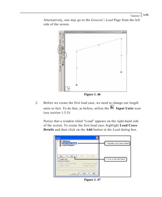 Tutorial 1 1-51
Alternatively, one may go to the General | Load Page from the left
side of the screen.
Figure 1. 46
2. Before we create the first load case, we need to change our length
units to feet. To do that, as before, utilize the Input Units icon
(see section 1.5.5).
Notice that a window titled “Load” appears on the right-hand side
of the screen. To create the first load case, highlight Load Cases
Details and then click on the Add button in the Load dialog box.
Figure 1. 47
 