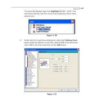 Tutorial 1 1-53
To create the Member load, first highlight DEAD + LIVE. You
will notice that the Add New Load Items dialog box shows more
options now.
Figure 1. 50
4. In the Add New Load Items dialog box, select the Uniform Force
option under the Member Load item. Specify GY as the Direction,
enter -2.5 as the Force and click on the Add button.
Figure 1. 51
 