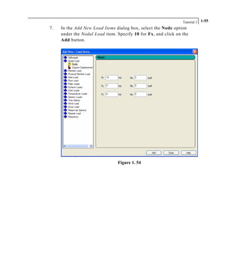 Tutorial 1 1-55
7. In the Add New Load Items dialog box, select the Node option
under the Nodal Load item. Specify 10 for Fx, and click on the
Add button.
Figure 1. 54
 