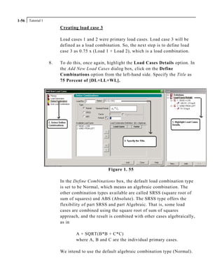 Tutorial 11-56
Creating load case 3
Load cases 1 and 2 were primary load cases. Load case 3 will be
defined as a load combination. So, the next step is to define load
case 3 as 0.75 x (Load 1 + Load 2), which is a load combination.
8. To do this, once again, highlight the Load Cases Details option. In
the Add New Load Cases dialog box, click on the Define
Combinations option from the left-hand side. Specify the Title as
75 Percent of [DL+LL+WL].
Figure 1. 55
In the Define Combinations box, the default load combination type
is set to be Normal, which means an algebraic combination. The
other combination types available are called SRSS (square root of
sum of squares) and ABS (Absolute). The SRSS type offers the
flexibility of part SRSS and part Algebraic. That is, some load
cases are combined using the square root of sum of squares
approach, and the result is combined with other cases algebraically,
as in
A + SQRT(B*B + C*C)
where A, B and C are the individual primary cases.
We intend to use the default algebraic combination type (Normal).
 