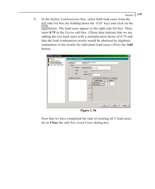 Tutorial 1 1-57
9. In the Define Combinations box, select both load cases from the
left side list box (by holding down the ‘Ctrl’ key) and click on the
button. The load cases appear in the right side list box. Then,
enter 0.75 in the Factor edit box. (These data indicate that we are
adding the two load cases with a multiplication factor of 0.75 and
that the load combination results would be obtained by algebraic
summation of the results for individual load cases.) Press the Add
button.
Figure 1. 56
Now that we have completed the task of creating all 3 load cases,
let us Close the Add New Load Cases dialog box.
 
