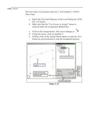 Tutorial 11-58
Our next step is to associate load case 1 with member 2. Follow
these steps.
a. Select the first load reference in the Load dialog box (UNI
GY -2.5 kip/ft).
b. Make sure that the “Use Cursor to Assign” button is
selected under the Assignment Method box.
c. Click on the Assign button. The cursor changes to
d. Using the cursor, click on member 2.
e. Finally, click on the Assign button again, or type the ‘Esc’
button on your keyboard to stop the assignment process.
Figure 1. 57
 