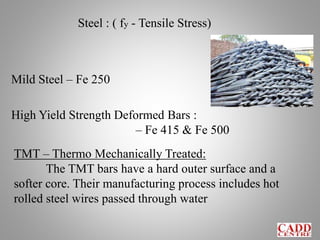 Steel : ( fy - Tensile Stress)
Mild Steel – Fe 250
High Yield Strength Deformed Bars :
– Fe 415 & Fe 500
TMT – Thermo Mechanically Treated:
The TMT bars have a hard outer surface and a
softer core. Their manufacturing process includes hot
rolled steel wires passed through water
 