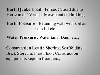 EarthQuake Load : Forces Caused due to
Horizontal / Vertical Movement of Building
Construction Load : Shoring, Scaffolding,
Brick Stored at First Floor, Construction
equipments kept on floor, etc.,
Earth Pressure : Retaining wall with soil as
backfill etc.,
Water Pressure : Water tank, Dam, etc.,
 