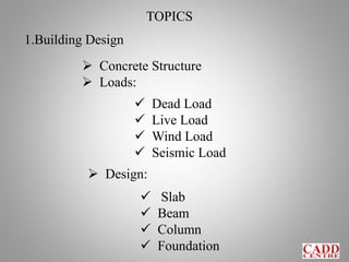 TOPICS
1.Building Design
 Concrete Structure
 Loads:
 Dead Load
 Live Load
 Wind Load
 Seismic Load
 Design:
 Slab
 Beam
 Column
 Foundation
 