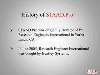 History of STAAD.Pro
 STAAD Pro was originally Developed by
Research Engineers International in Yorba
Linda, CA
 In late 2005, Research Engineer International
was bought by Bentley Systems.
 