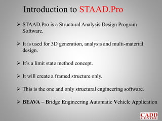 Introduction to STAAD.Pro
 STAAD.Pro is a Structural Analysis Design Program
Software.
 It is used for 3D generation, analysis and multi-material
design.
 It’s a limit state method concept.
 It will create a framed structure only.
 This is the one and only structural engineering software.
 BEAVA – Bridge Engineering Automatic Vehicle Application
 