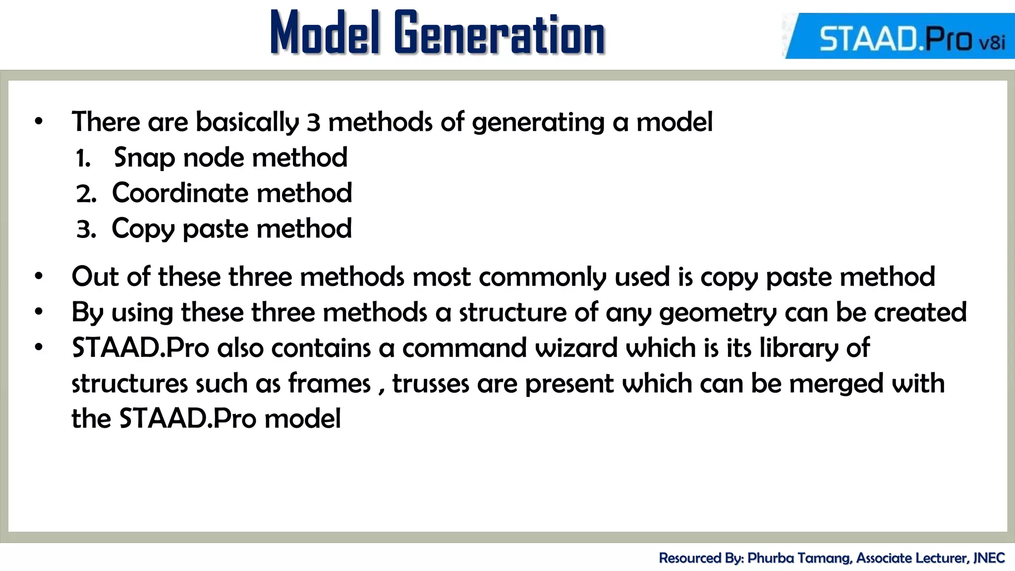 MID-TERM REVIEW, 2017
Model Generation
Resourced By: Phurba Tamang, Associate Lecturer, JNEC
• There are basically 3 methods of generating a model
1. Snap node method
2. Coordinate method
3. Copy paste method
• Out of these three methods most commonly used is copy paste method
• By using these three methods a structure of any geometry can be created
• STAAD.Pro also contains a command wizard which is its library of
structures such as frames , trusses are present which can be merged with
the STAAD.Pro model
 
