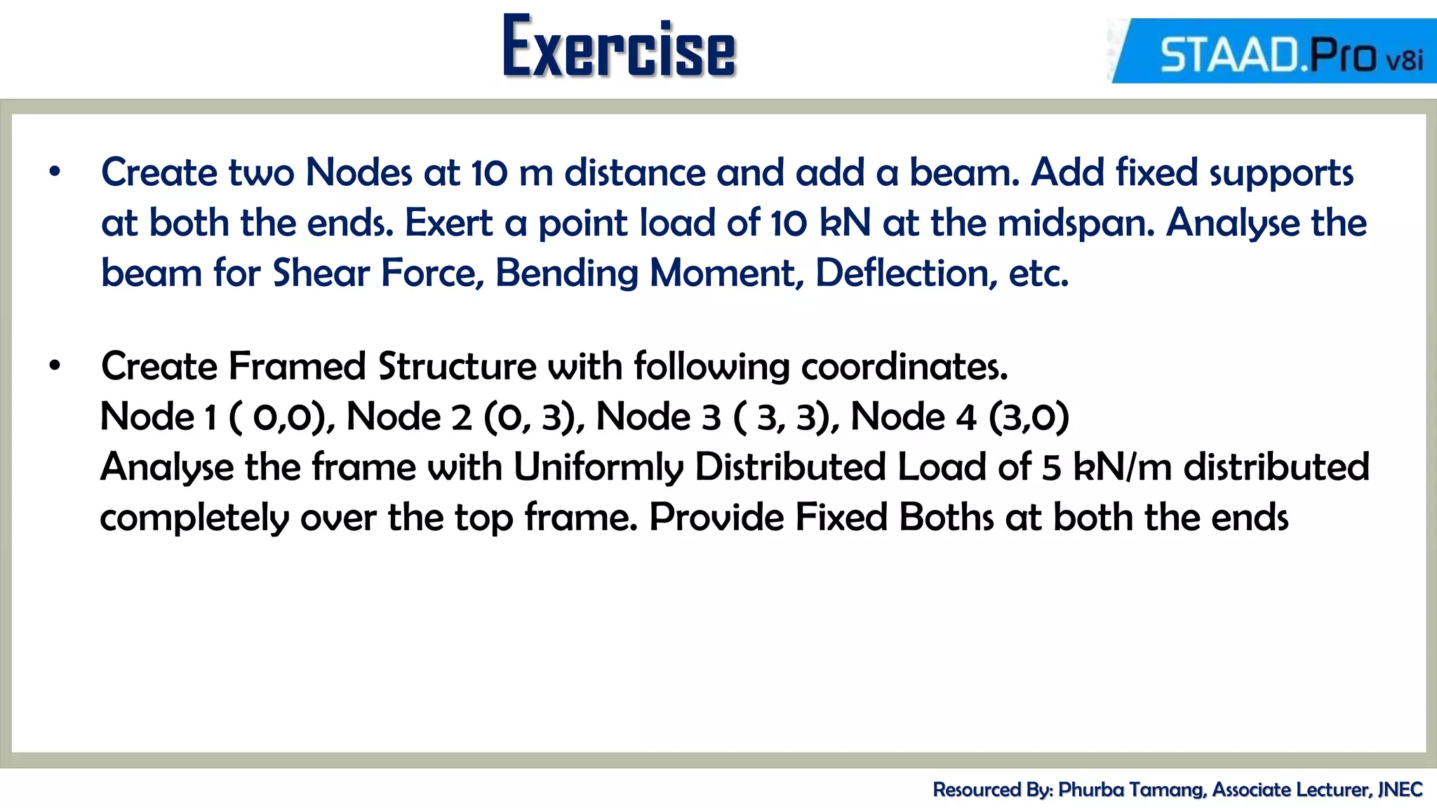 MID-TERM REVIEW, 2017
Exercise
Resourced By: Phurba Tamang, Associate Lecturer, JNEC
• Create two Nodes at 10 m distance and add a beam. Add fixed supports
at both the ends. Exert a point load of 10 kN at the midspan. Analyse the
beam for Shear Force, Bending Moment, Deflection, etc.
• Create Framed Structure with following coordinates.
Node 1 ( 0,0), Node 2 (0, 3), Node 3 ( 3, 3), Node 4 (3,0)
Analyse the frame with Uniformly Distributed Load of 5 kN/m distributed
completely over the top frame. Provide Fixed Boths at both the ends
 