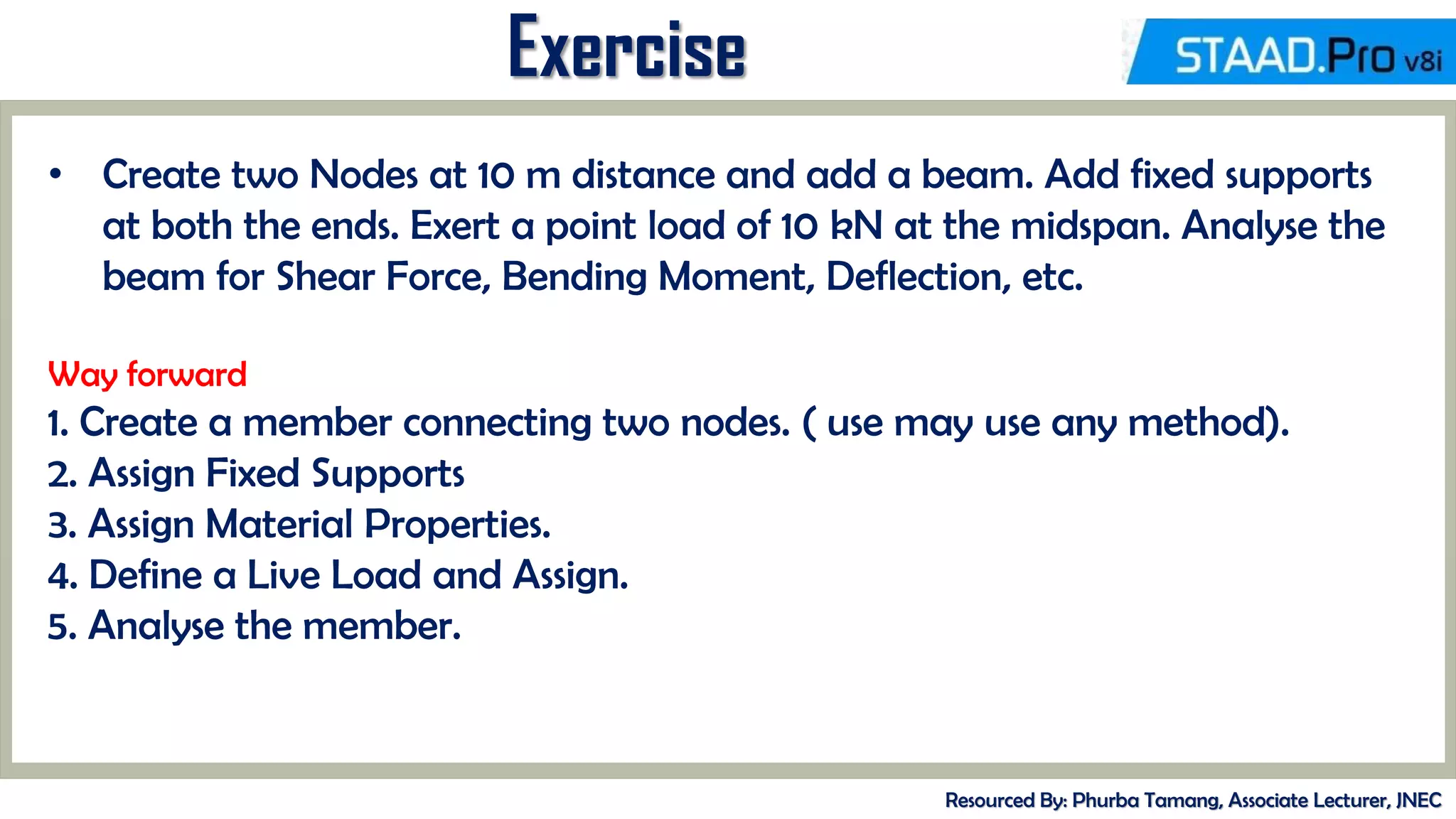 MID-TERM REVIEW, 2017
Exercise
Resourced By: Phurba Tamang, Associate Lecturer, JNEC
• Create two Nodes at 10 m distance and add a beam. Add fixed supports
at both the ends. Exert a point load of 10 kN at the midspan. Analyse the
beam for Shear Force, Bending Moment, Deflection, etc.
Way forward
1. Create a member connecting two nodes. ( use may use any method).
2. Assign Fixed Supports
3. Assign Material Properties.
4. Define a Live Load and Assign.
5. Analyse the member.
 