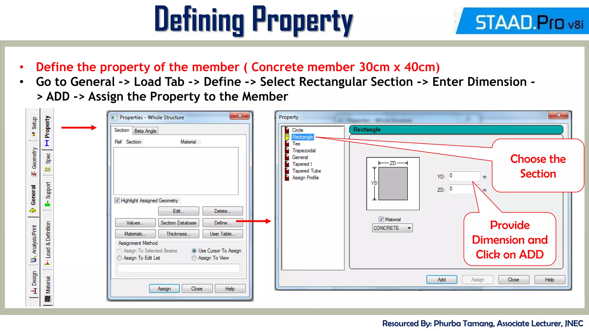 MID-TERM REVIEW, 2017
Defining Property
Resourced By: Phurba Tamang, Associate Lecturer, JNEC
• Define the property of the member ( Concrete member 30cm x 40cm)
• Go to General -> Load Tab -> Define -> Select Rectangular Section -> Enter Dimension -
> ADD -> Assign the Property to the Member
Choose the
Section
Provide
Dimension and
Click on ADD
 