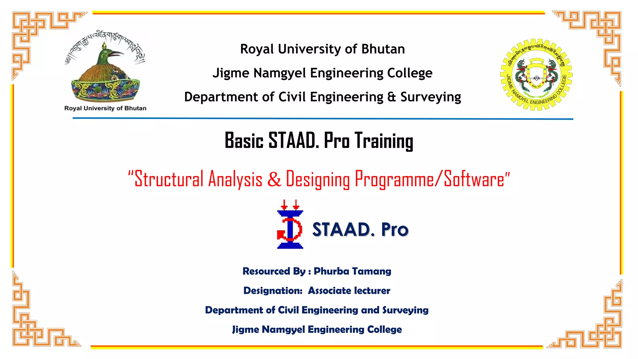 Royal University of Bhutan
Jigme Namgyel Engineering College
Department of Civil Engineering & Surveying
Resourced By : Phurba Tamang
Designation: Associate lecturer
Department of Civil Engineering and Surveying
Jigme Namgyel Engineering College
Basic STAAD. Pro Training
“Structural Analysis & Designing Programme/Software”
STAAD. Pro
 
