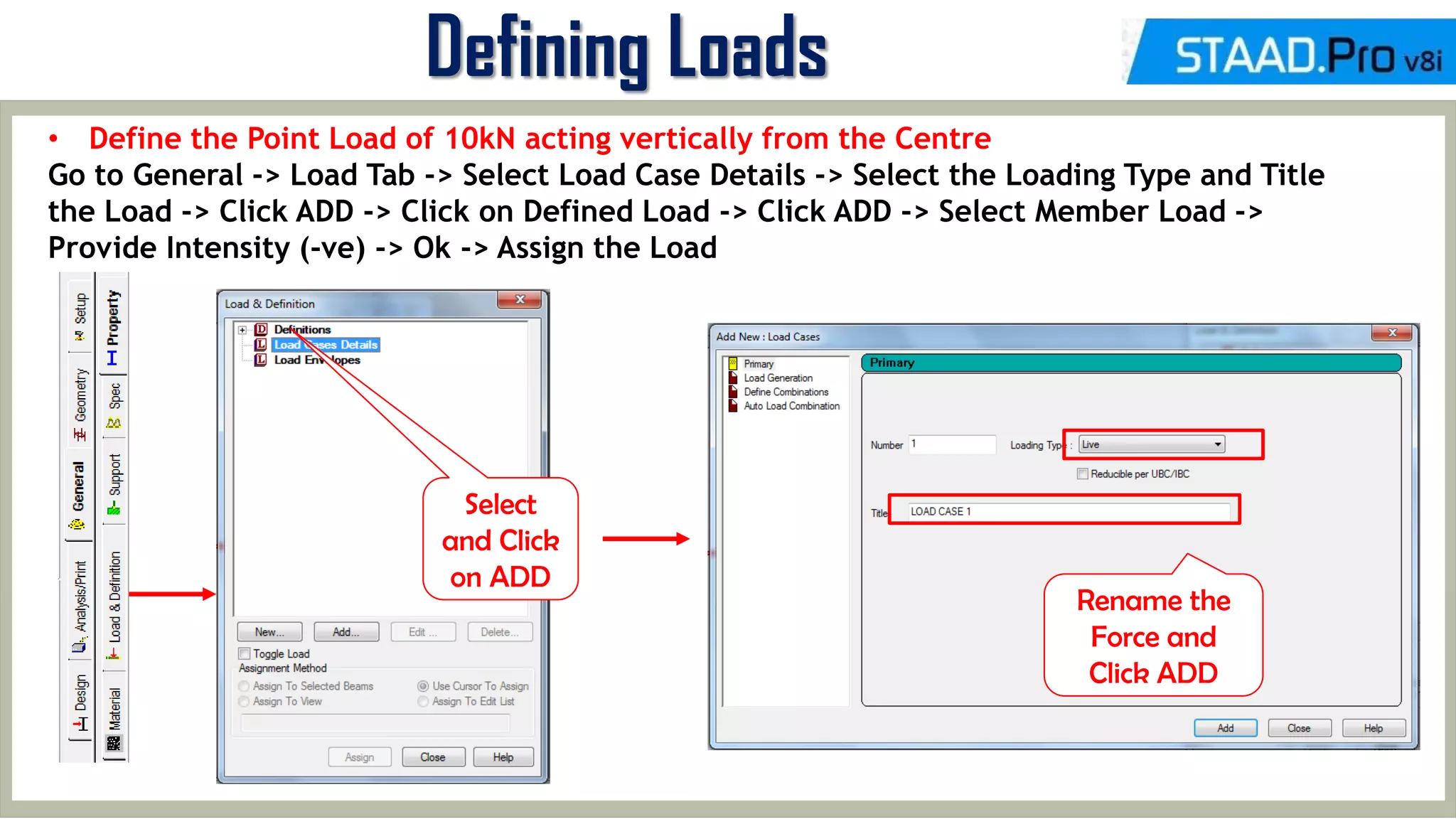MID-TERM REVIEW, 2017
Defining Loads
• Define the Point Load of 10kN acting vertically from the Centre
Go to General -> Load Tab -> Select Load Case Details -> Select the Loading Type and Title
the Load -> Click ADD -> Click on Defined Load -> Click ADD -> Select Member Load ->
Provide Intensity (-ve) -> Ok -> Assign the Load
Select
and Click
on ADD
Rename the
Force and
Click ADD
 