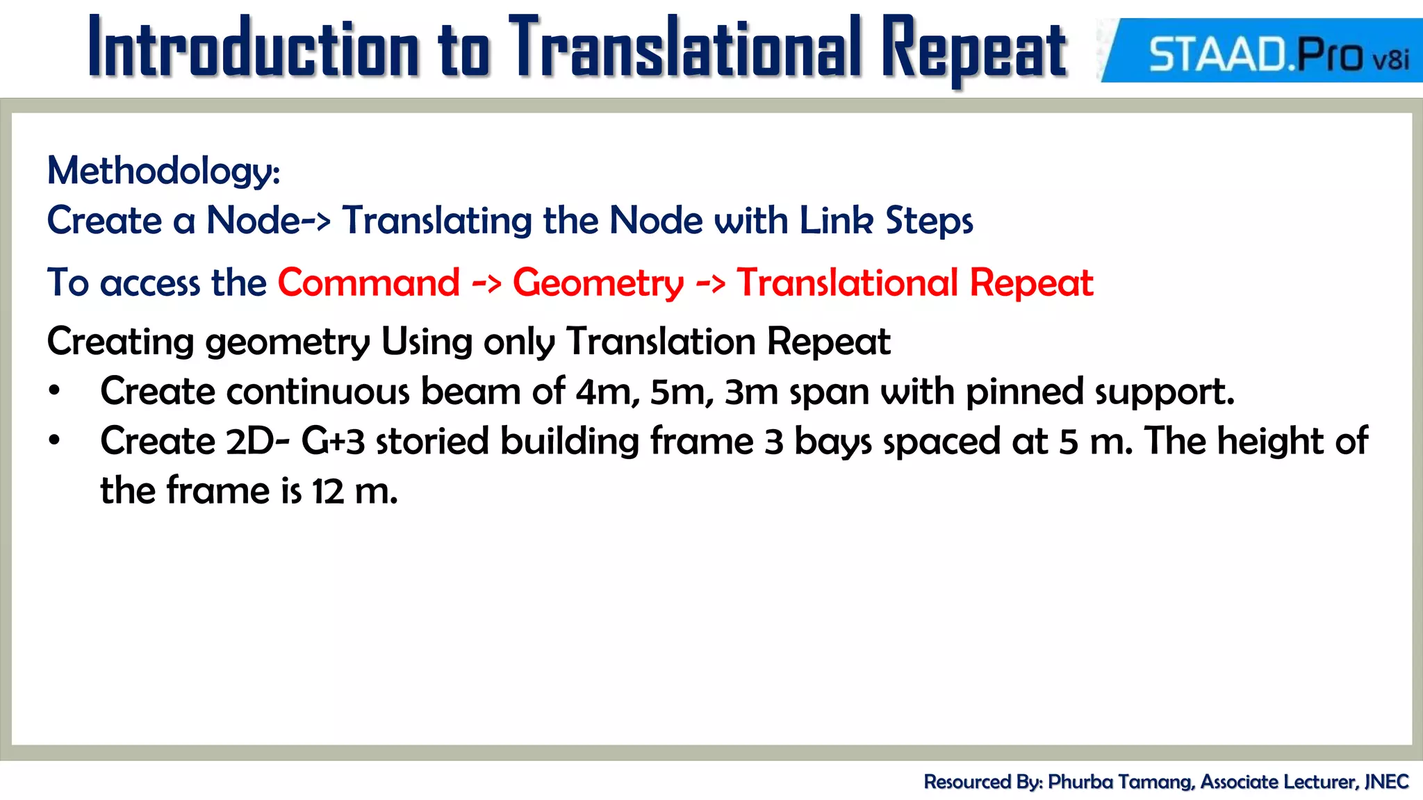 MID-TERM REVIEW, 2017
Introduction to Translational Repeat
Resourced By: Phurba Tamang, Associate Lecturer, JNEC
Methodology:
Create a Node-> Translating the Node with Link Steps
To access the Command -> Geometry -> Translational Repeat
Creating geometry Using only Translation Repeat
• Create continuous beam of 4m, 5m, 3m span with pinned support.
• Create 2D- G+3 storied building frame 3 bays spaced at 5 m. The height of
the frame is 12 m.
 