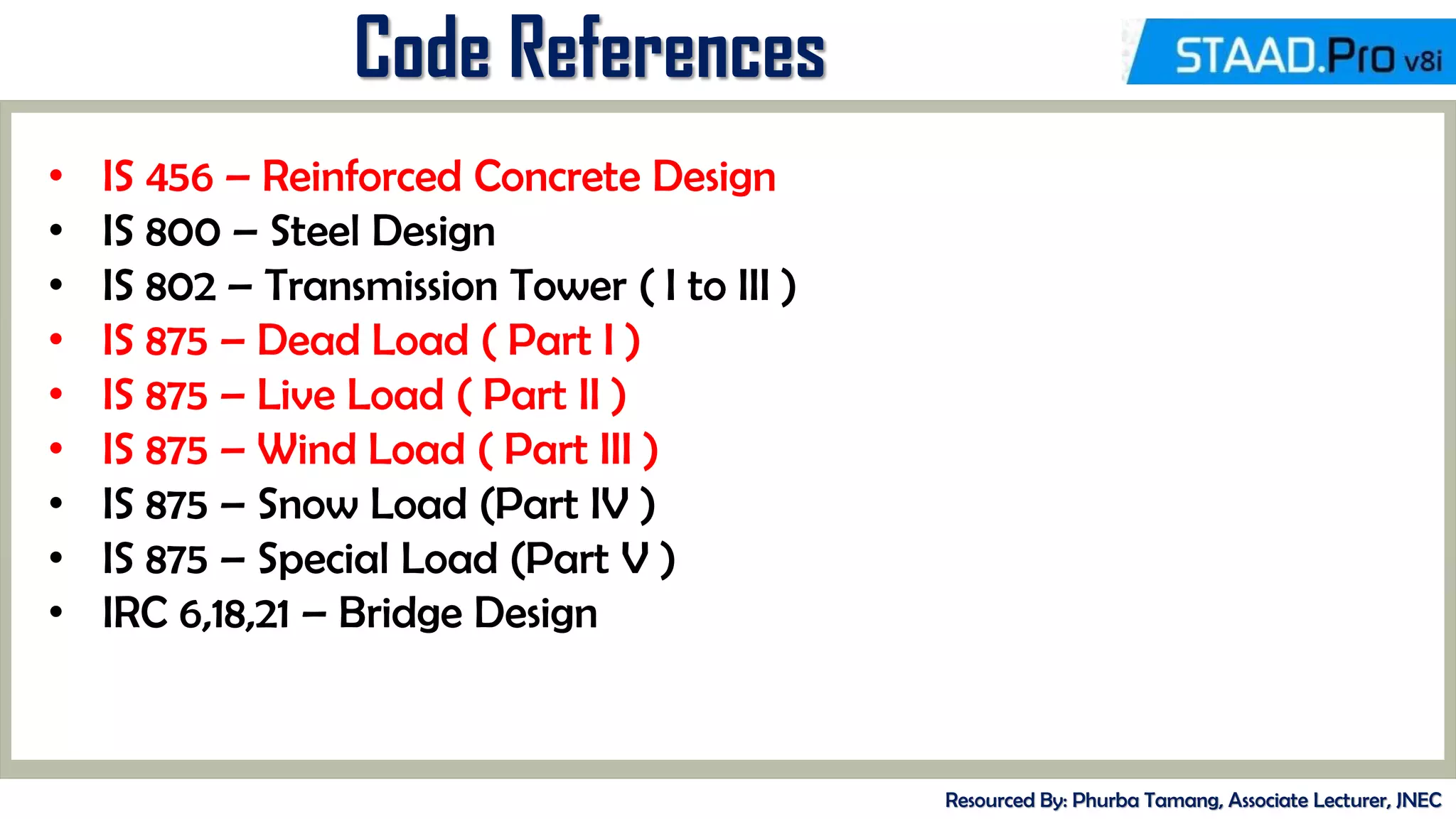 Code References
Resourced By: Phurba Tamang, Associate Lecturer, JNEC
• IS 456 – Reinforced Concrete Design
• IS 800 – Steel Design
• IS 802 – Transmission Tower ( I to III )
• IS 875 – Dead Load ( Part I )
• IS 875 – Live Load ( Part II )
• IS 875 – Wind Load ( Part III )
• IS 875 – Snow Load (Part IV )
• IS 875 – Special Load (Part V )
• IRC 6,18,21 – Bridge Design
 
