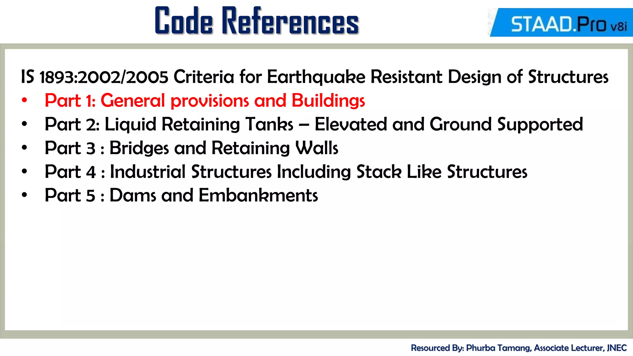 Code References
Resourced By: Phurba Tamang, Associate Lecturer, JNEC
IS 1893:2002/2005 Criteria for Earthquake Resistant Design of Structures
• Part 1: General provisions and Buildings
• Part 2: Liquid Retaining Tanks – Elevated and Ground Supported
• Part 3 : Bridges and Retaining Walls
• Part 4 : Industrial Structures Including Stack Like Structures
• Part 5 : Dams and Embankments
 