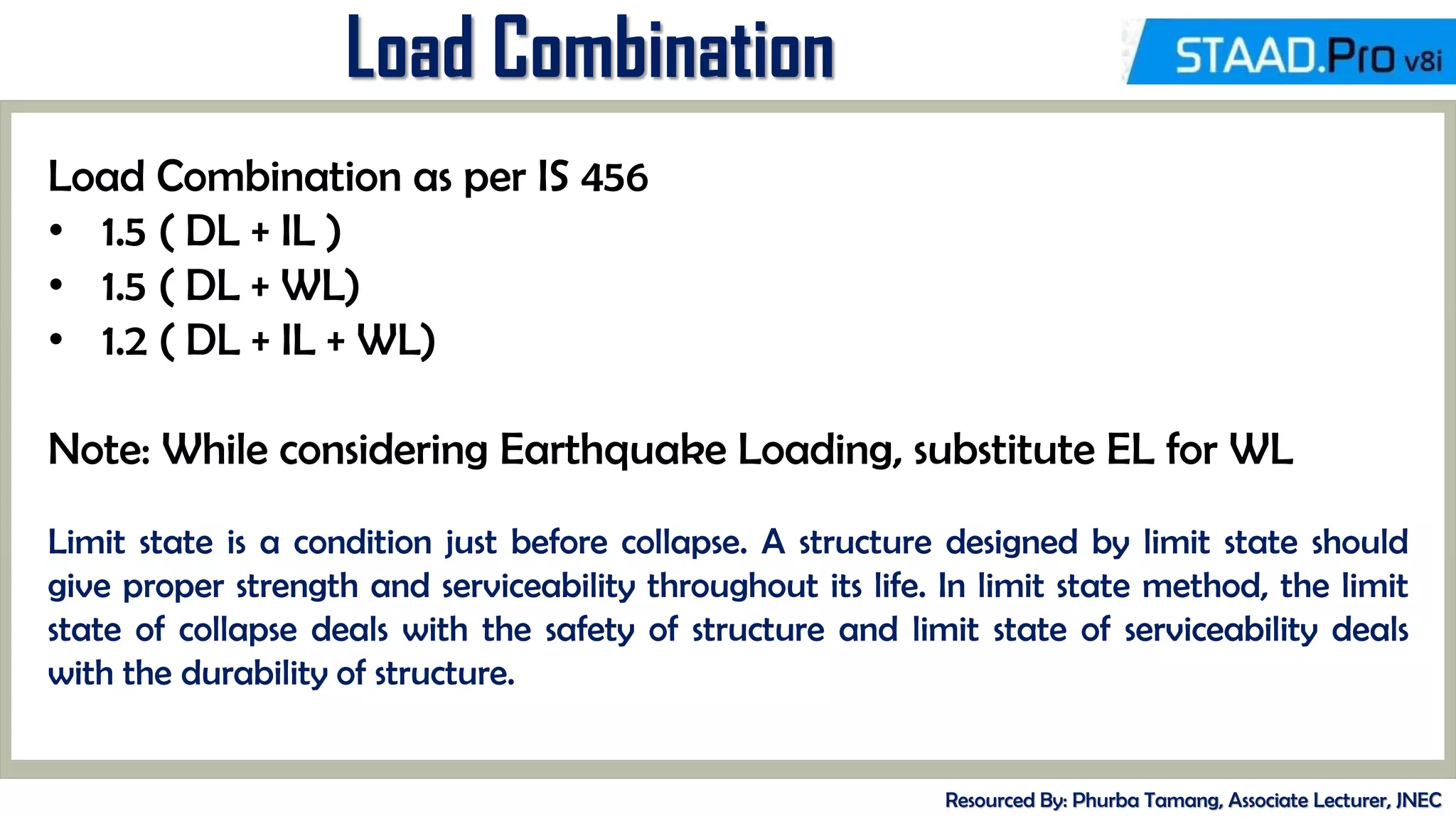 Load Combination
Resourced By: Phurba Tamang, Associate Lecturer, JNEC
Load Combination as per IS 456
• 1.5 ( DL + IL )
• 1.5 ( DL + WL)
• 1.2 ( DL + IL + WL)
Note: While considering Earthquake Loading, substitute EL for WL
Limit state is a condition just before collapse. A structure designed by limit state should
give proper strength and serviceability throughout its life. In limit state method, the limit
state of collapse deals with the safety of structure and limit state of serviceability deals
with the durability of structure.
 
