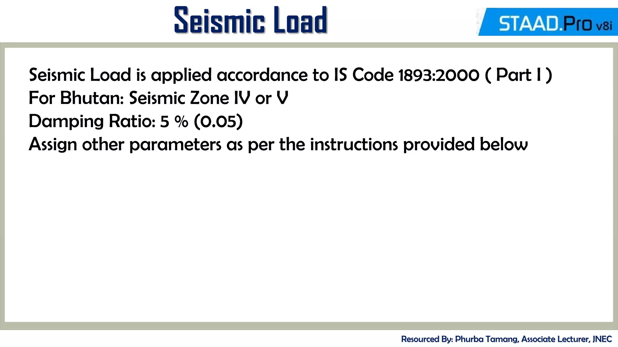 Seismic Load
Resourced By: Phurba Tamang, Associate Lecturer, JNEC
Seismic Load is applied accordance to IS Code 1893:2000 ( Part I )
For Bhutan: Seismic Zone IV or V
Damping Ratio: 5 % (0.05)
Assign other parameters as per the instructions provided below
 