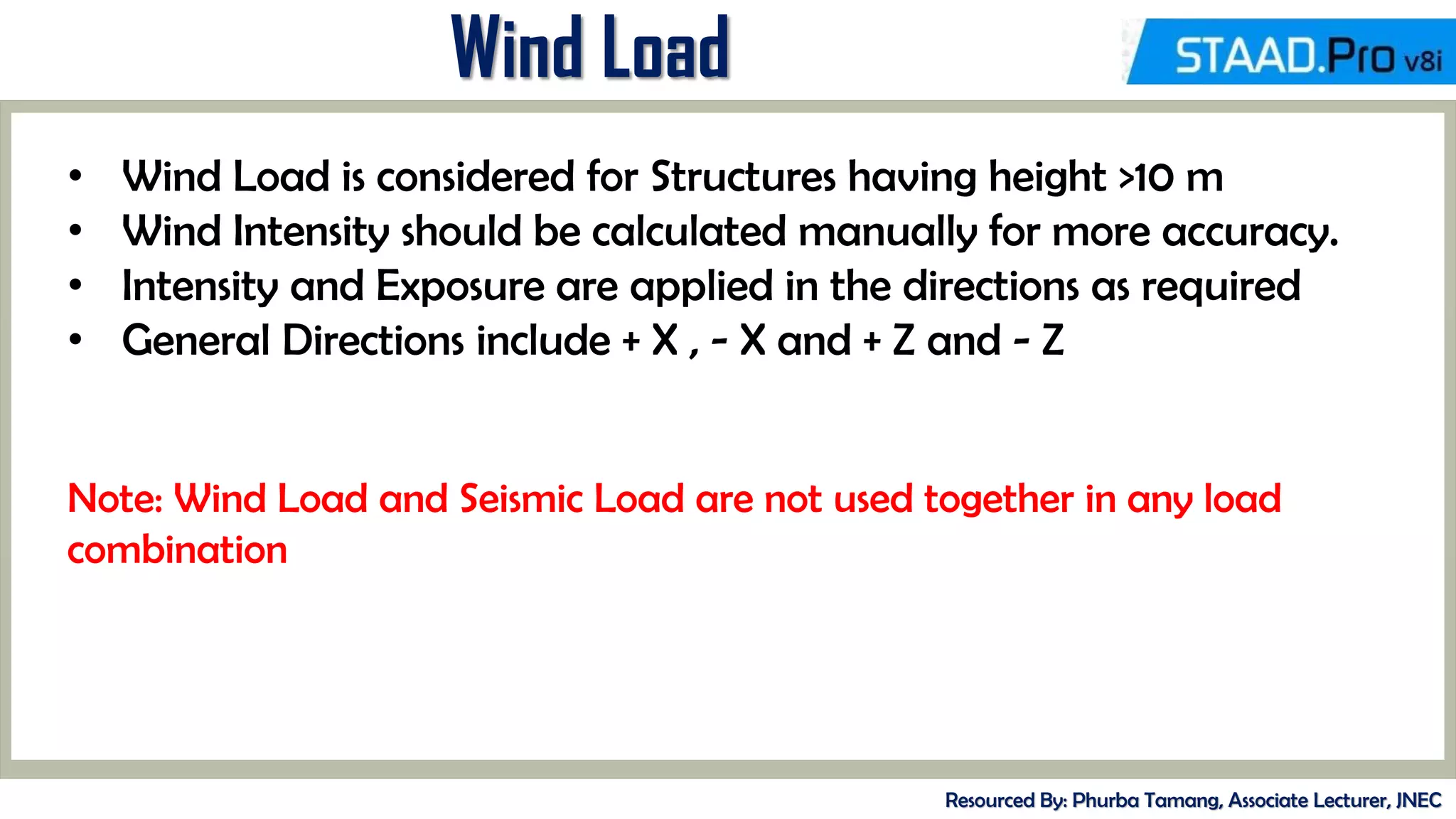 Wind Load
Resourced By: Phurba Tamang, Associate Lecturer, JNEC
• Wind Load is considered for Structures having height >10 m
• Wind Intensity should be calculated manually for more accuracy.
• Intensity and Exposure are applied in the directions as required
• General Directions include + X , - X and + Z and - Z
Note: Wind Load and Seismic Load are not used together in any load
combination
 
