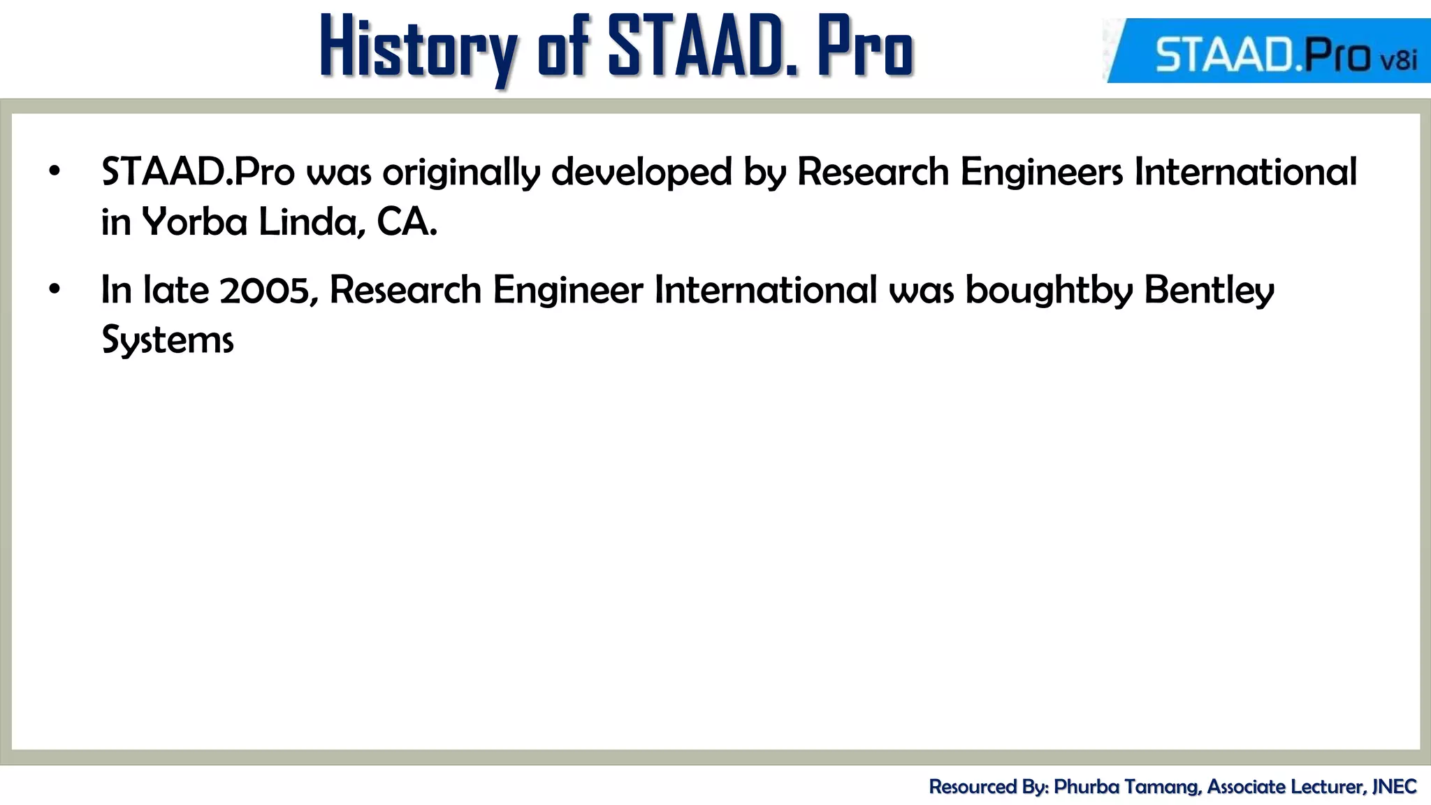 MID-TERM REVIEW, 2017
History of STAAD. Pro
Resourced By: Phurba Tamang, Associate Lecturer, JNEC
• STAAD.Pro was originally developed by Research Engineers International
in Yorba Linda, CA.
• In late 2005, Research Engineer International was boughtby Bentley
Systems
 