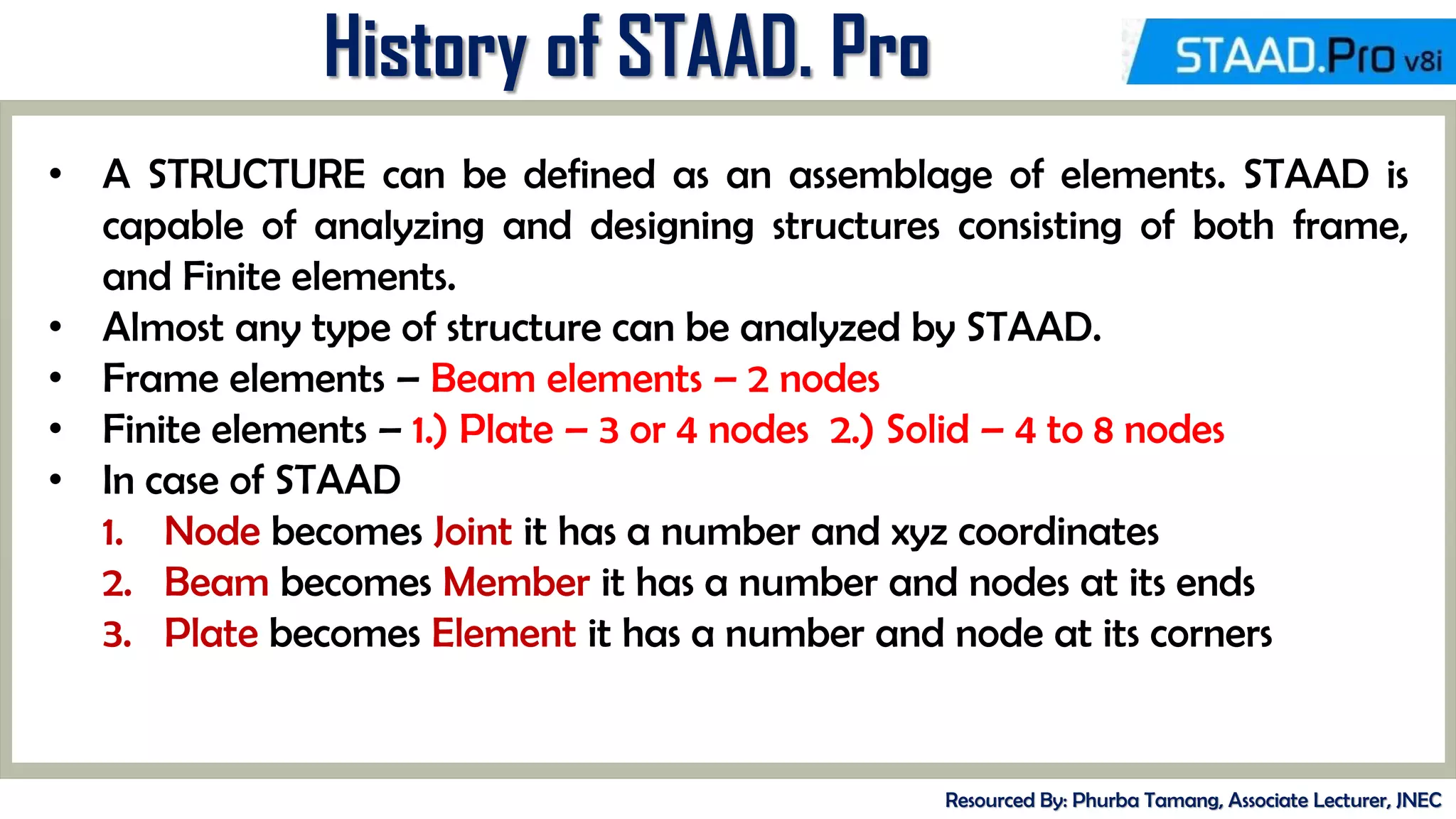 MID-TERM REVIEW, 2017
History of STAAD. Pro
Resourced By: Phurba Tamang, Associate Lecturer, JNEC
• A STRUCTURE can be defined as an assemblage of elements. STAAD is
capable of analyzing and designing structures consisting of both frame,
and Finite elements.
• Almost any type of structure can be analyzed by STAAD.
• Frame elements – Beam elements – 2 nodes
• Finite elements – 1.) Plate – 3 or 4 nodes 2.) Solid – 4 to 8 nodes
• In case of STAAD
1. Node becomes Joint it has a number and xyz coordinates
2. Beam becomes Member it has a number and nodes at its ends
3. Plate becomes Element it has a number and node at its corners
 