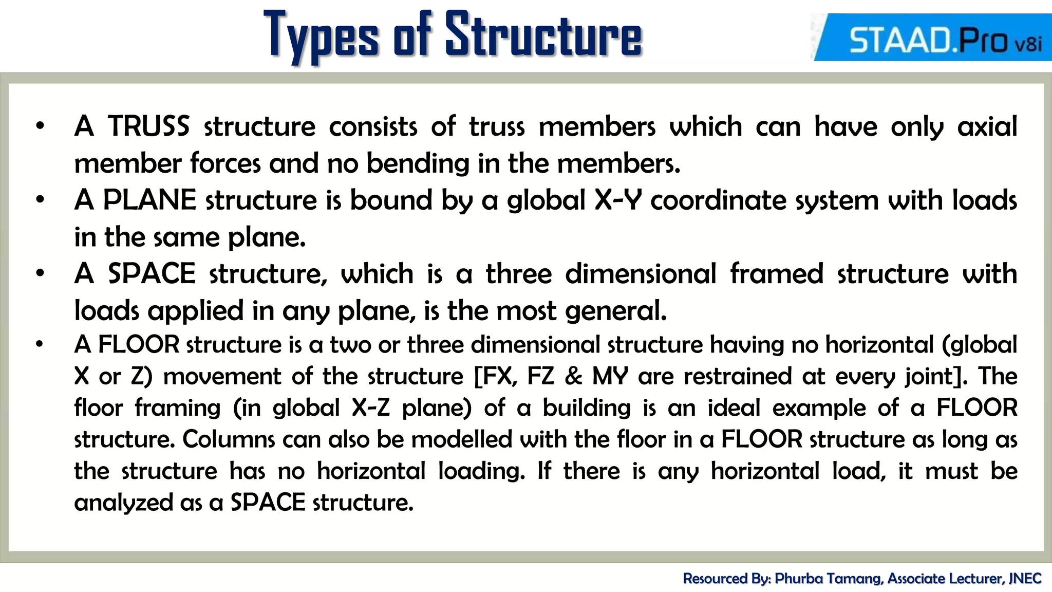 MID-TERM REVIEW, 2017
Types of Structure
Resourced By: Phurba Tamang, Associate Lecturer, JNEC
• A TRUSS structure consists of truss members which can have only axial
member forces and no bending in the members.
• A PLANE structure is bound by a global X-Y coordinate system with loads
in the same plane.
• A SPACE structure, which is a three dimensional framed structure with
loads applied in any plane, is the most general.
• A FLOOR structure is a two or three dimensional structure having no horizontal (global
X or Z) movement of the structure [FX, FZ & MY are restrained at every joint]. The
floor framing (in global X-Z plane) of a building is an ideal example of a FLOOR
structure. Columns can also be modelled with the floor in a FLOOR structure as long as
the structure has no horizontal loading. If there is any horizontal load, it must be
analyzed as a SPACE structure.
 