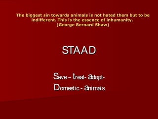 The biggest sin towards animals is not hated them but to be
       indifferent. This is the essence of inhumanity.
                   (George Bernard Shaw)




                    STAAD

                Save – treat- adopt-
                Domestic - animals
 