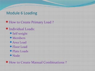 Module 6 Loading
How to Create Primary Load ?
Individual Loads:
Self weight
Members
Area Load
Floor Load
Plate Loads
Node
How to Create Manual Combinations ?
 
