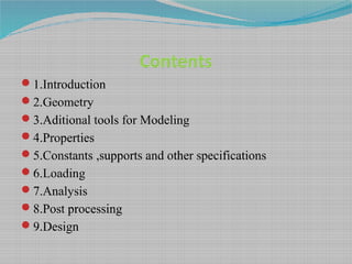 Contents
1.Introduction
2.Geometry
3.Aditional tools for Modeling
4.Properties
5.Constants ,supports and other specifications
6.Loading
7.Analysis
8.Post processing
9.Design
 