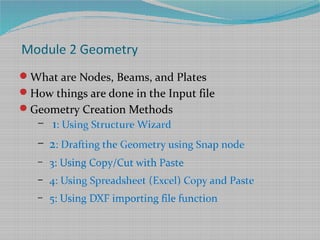 Module 2 Geometry
What are Nodes, Beams, and Plates
How things are done in the Input file
Geometry Creation Methods
– 1: Using Structure Wizard
– 2: Drafting the Geometry using Snap node
– 3: Using Copy/Cut with Paste
– 4: Using Spreadsheet (Excel) Copy and Paste
– 5: Using DXF importing file function
 