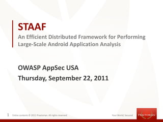 STAAF
         An Efficient Distributed Framework for Performing
         Large-Scale Android Application Analysis


         OWASP AppSec USA
         Thursday, September 22, 2011



1   Entire contents © 2011 Praetorian. All rights reserved.   Your World, Secured
 