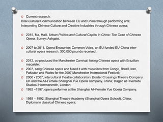 O Current research: 
Inter-Cultural Communication between EU and China through performing arts; 
Interpreting Chinese Culture and Creative Industries through Chinese opera; 
O 2015, Ma, Haili. Urban Politics and Cultural Capital in China: The Case of Chinese 
Opera. Surrey: Ashgate. 
O 2007 to 2011, Opera Encounter: Common Voice, an EU funded EU-China inter-cultural 
opera research. 300,000 pounds received. 
O 2012, co-produced the Manchester Carnival, fusing Chinese opera with Brazilian 
maculele; 
O 2007, sang Chinese opera and fused it with musicians from Congo, Brazil, Iran, 
Pakistan and Wales for the 2007 Manchester International Festival; 
O 2006 - 2007, intercultural theatre collaboration: Border Crossings Theatre Company, 
UK and the All-Female Shanghai Yue Opera Company, China; staged at Riverside 
Studios, Hammersmith, London; 
O 1992 –1997, opera performer at the Shanghai All-Female Yue Opera Company. 
O 1989 – 1992, Shanghai Theatre Academy (Shanghai Opera School), China; 
Diploma in classical Chinese opera; 
 